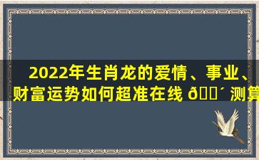 2022年生肖龙的爱情、事业、财富运势如何超准在线 🌴 测算来了！